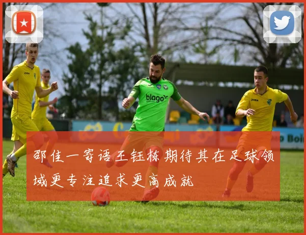 邵佳一寄语王钰栋期待其在足球领域更专注追求更高成就