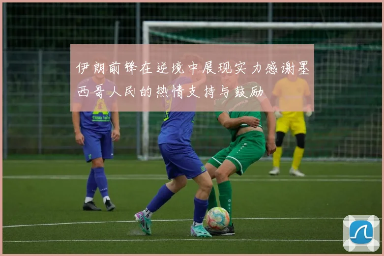 伊朗前锋在逆境中展现实力感谢墨西哥人民的热情支持与鼓励