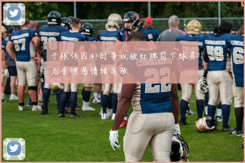 于根伟因补时争议被红牌罚下球员无奈愤懑情绪高涨