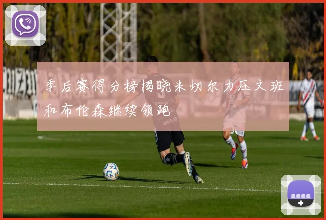 季后赛得分榜揭晓米切尔力压文班和布伦森继续领跑