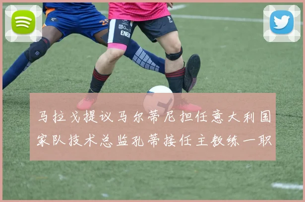 马拉戈提议马尔蒂尼担任意大利国家队技术总监孔蒂接任主教练一职