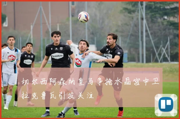 切尔西阿森纳皇马争抢水晶宫中卫拉克鲁瓦引发关注