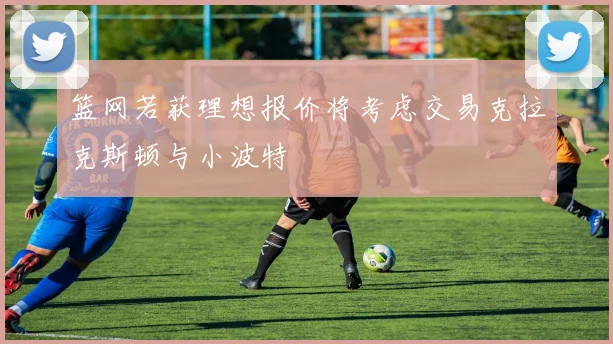 篮网若获理想报价将考虑交易克拉克斯顿与小波特