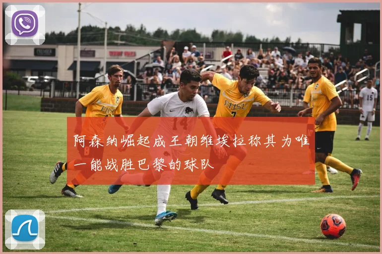 阿森纳崛起成王朝维埃拉称其为唯一能战胜巴黎的球队