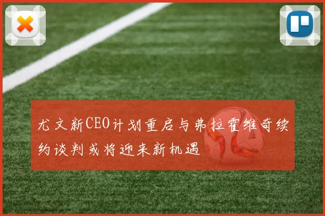 尤文新CEO计划重启与弗拉霍维奇续约谈判或将迎来新机遇