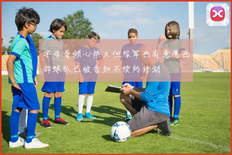 字母哥倾心热火但绿军也有意愿西部球队已被告知不续约计划