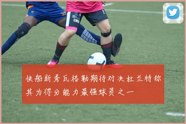 快船新秀瓦格勒期待对决杜兰特称其为得分能力最强球员之一