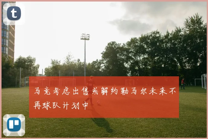 马竞考虑出售或解约勒马尔未来不再球队计划中