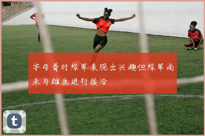 字母哥对绿军表现出兴趣但绿军尚未与雄鹿进行接洽