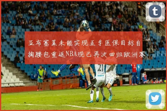 亚布塞莱未能实现五季医保目标自掏腰包重返NBA现已再次回归欧洲赛场