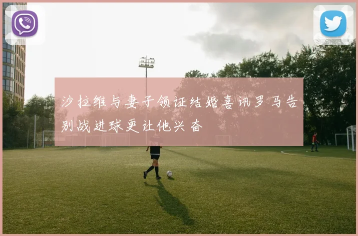 沙拉维与妻子领证结婚喜讯罗马告别战进球更让他兴奋