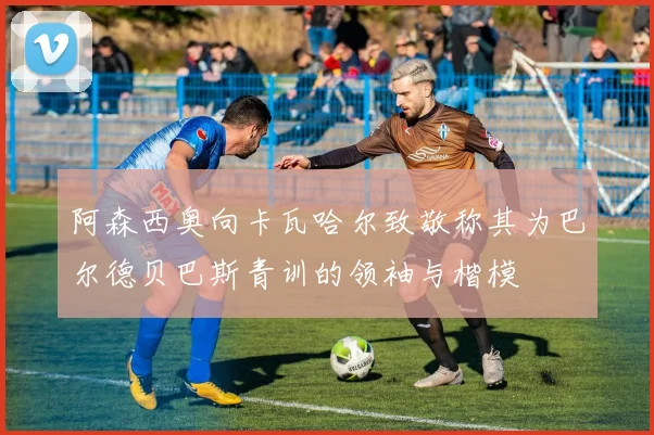 阿森西奥向卡瓦哈尔致敬称其为巴尔德贝巴斯青训的领袖与楷模