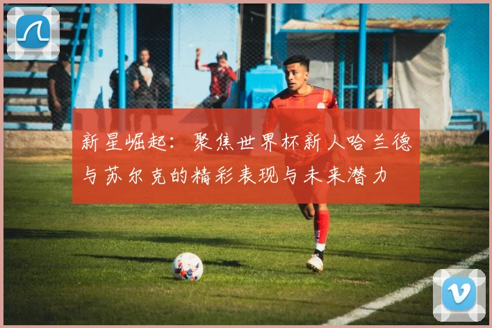 新星崛起：聚焦世界杯新人哈兰德与苏尔克的精彩表现与未来潜力