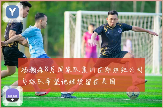 杨瀚森8月国家队集训在即经纪公司与球队希望他继续留在美国