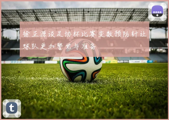 徐正源谈足协杯比赛变数预防针让球队更加警觉与准备