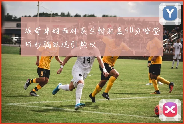 埃奇库姆面对莫兰特狂轰40分哈登巧妙骗犯规引热议