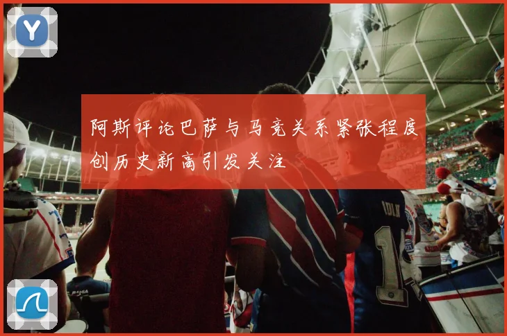 阿斯评论巴萨与马竞关系紧张程度创历史新高引发关注