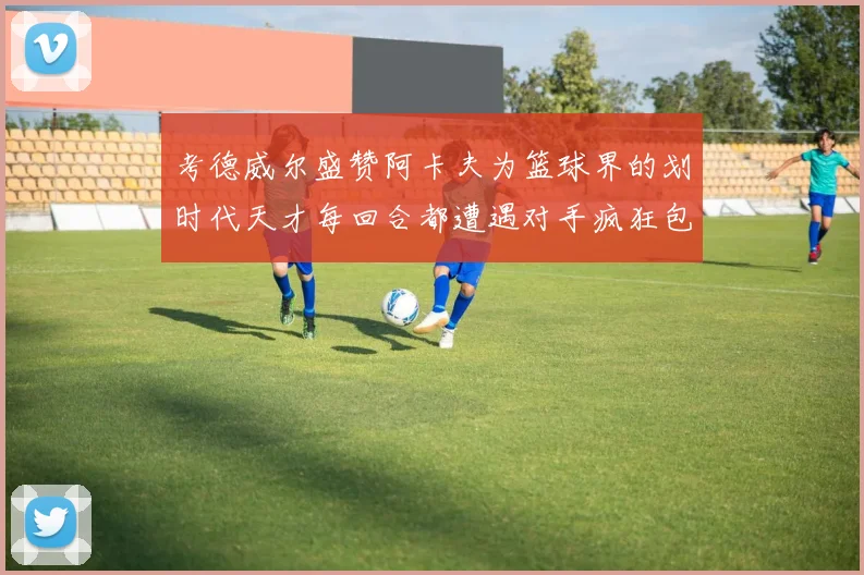 考德威尔盛赞阿卡夫为篮球界的划时代天才每回合都遭遇对手疯狂包夹挑战