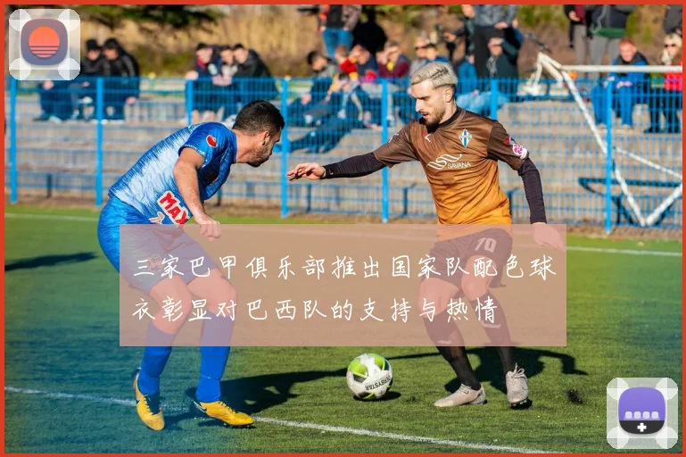 三家巴甲俱乐部推出国家队配色球衣彰显对巴西队的支持与热情