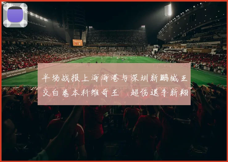 半场战报上海海港与深圳新鹏城互交白卷本科维奇王燊超伤退李新翔错失良机